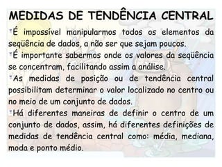 MEDIDAS DE TENDÊNCIA CENTRALÉ impossível manipularmos todos os elementos da seqüência de dados, a não ser que sejam poucos. É importante sabermos onde os valores da seqüência se concentram, facilitando assim a análise.  As medidas de posição ou de tendência central possibilitam determinar o valor localizado no centro ou no meio de um conjunto de dados.Há diferentes maneiras de definir o centro de um conjunto de dados, assim, há diferentes definições de medidas de tendência central como: média, mediana, moda e ponto médio.