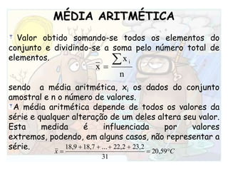 MÉDIA ARITMÉTICAValor obtido somando-se todos os elementos do conjunto e dividindo-se a soma pelo número total de elementos. sendo  a média aritmética, xi os dados do conjunto amostral e n o número de valores.A média aritmética depende de todos os valores da série e qualquer alteração de um deles altera seu valor. Esta medida é influenciada por valores extremos, podendo, em alguns casos, não representar a série.