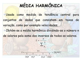 MÉDIA HARMÔNICAUsada como medida de tendência central para conjuntos de dados que consistem em taxas de variação, como por exemplo velocidades. Obtém-se a média harmônica dividindo-se o número n de valores pela soma dos inversos de todos os valores. 