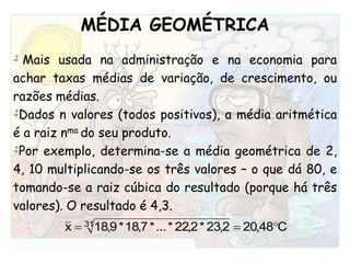 MÉDIA GEOMÉTRICA Mais usada na administração e na economia para achar taxas médias de variação, de crescimento, ou razões médias. Dados n valores (todos positivos), a média aritmética é a raiz nmado seu produto.Por exemplo, determina-se a média geométrica de 2, 4, 10 multiplicando-se os três valores – o que dá 80, e tomando-se a raiz cúbica do resultado (porque há três valores). O resultado é 4,3. 