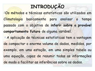 INTRODUÇÃOOs métodos e técnicas estatísticas são utilizados em Climatologia basicamente para analisar o tempo passado com o objetivo de inferir sobre o provável comportamento futuro de alguma variável.A aplicação de técnicas estatísticas tem a vantagem de compactar o enorme volume de dados, medidos, por exemplo, em uma estação, em uma simples tabela ou uma equação, capaz de resumir todas as informações de modo a facilitar as inferências sobre os dados.