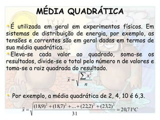 MÉDIA QUADRÁTICAÉ utilizada em geral em experimentos físicos. Em sistemas de distribuição de energia, por exemplo, as tensões e correntes são em geral dadas em termos de sua média quadrática. Eleva-se cada valor ao quadrado, soma-se os resultados, divide-se o total pelo número n de valores e toma-se a raiz quadrada do resultado.Por exemplo, a média quadrática de 2, 4, 10 é 6,3. 