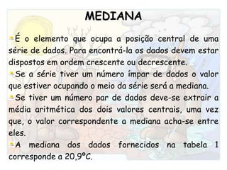 MEDIANAÉ o elemento que ocupa a posição central de uma série de dados. Para encontrá-la os dados devem estar dispostos em ordem crescente ou decrescente. Se a série tiver um número ímpar de dados o valor que estiver ocupando o meio da série será a mediana.Se tiver um número par de dados deve-se extrair a média aritmética dos dois valores centrais, uma vez que, o valor correspondente a mediana acha-se entre eles.A mediana dos dados fornecidos na tabela 1 corresponde a 20,9ºC.