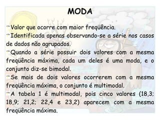 MODAValor que ocorre com maior freqüência.Identificada apenas observando-se a série nos casos de dados não agrupados. Quando a série possuir dois valores com a mesma freqüência máxima, cada um deles é uma moda, e o conjunto diz-se bimodal. Se mais de dois valores ocorrerem com a mesma freqüência máxima, o conjunto é multimodal. A tabela 1 é multimodal, pois cinco valores (18,3; 18,9; 21,2; 22,4 e 23,2) aparecem com a mesma freqüência máxima. 	