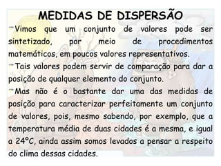 MEDIDAS DE DISPERSÃOVimos que um conjunto de valores pode ser sintetizado, por meio de procedimentos matemáticos, em poucos valores representativos. Tais valores podem servir de comparação para dar a posição de qualquer elemento do conjunto.Mas não é o bastante dar uma das medidas de posição para caracterizar perfeitamente um conjunto de valores, pois, mesmo sabendo, por exemplo, que a temperatura média de duas cidades é a mesma, e igual a 24ºC, ainda assim somos levados a pensar a respeito do clima dessas cidades. 