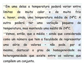 Em uma delas a temperatura poderá variar entre limites de muito calor e de muito frio e, haver, ainda, uma temperatura média de 24ºC. A outra poderá ter uma variação pequena de temperatura, mas mantendo uma média de 24ºC.Vemos, então, que a média – ainda que considerada como um número que tem a faculdade de representar uma série de valores – não pode, por si mesma, destacar o grau de homogeneidade ou heterogeneidade que existe entre os valores que compõem um conjunto.