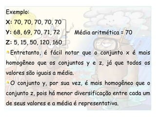 Exemplo:X: 70, 70, 70, 70, 70Y: 68, 69, 70, 71, 72Z: 5, 15, 50, 120, 160Entretanto, é fácil notar que o conjunto x é mais homogêneo que os conjuntos y e z, já que todos os valores são iguais a média.O conjunto y, por sua vez, é mais homogêneo que o conjunto z, pois há menor diversificação entre cada um de seus valores e a média é representativa.Média aritmética = 70
