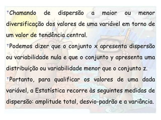 Chamando de dispersão a maior ou menor diversificação dos valores de uma variável em torno de um valor de tendência central.Podemos dizer que o conjunto x apresenta dispersão ou variabilidade nula e que o conjunto y apresenta uma distribuição ou variabilidade menor que o conjunto z.Portanto, para qualificar os valores de uma dada variável, a Estatística recorre às seguintes medidas de dispersão: amplitude total, desvio-padrão e a variância.