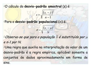 O cálculo do desvio-padrão amostral (s) é:Para o desvio-padrão populacional () é:Observa-se que para a população    é substituído por  e n-1 por N. Uma regra que auxilia na interpretação do valor de um desvio-padrão é a regra empírica, aplicável somente a conjuntos de dados aproximadamente em forma de sino.