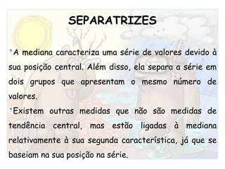 SEPARATRIZESA mediana caracteriza uma série de valores devido à sua posição central. Além disso, ela separa a série em dois grupos que apresentam o mesmo número de valores. Existem outras medidas que não são medidas de tendência central, mas estão ligadas à mediana relativamente à sua segunda característica, já que se baseiam na sua posição na série.