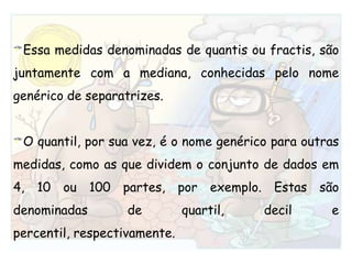 Essa medidas denominadas de quantis ou fractis, são juntamente com a mediana, conhecidas pelo nome genérico de separatrizes.O quantil, por sua vez, é o nome genérico para outras medidas, como as que dividem o conjunto de dados em 4, 10 ou 100 partes, por exemplo. Estas são denominadas de quartil, decil e percentil, respectivamente.