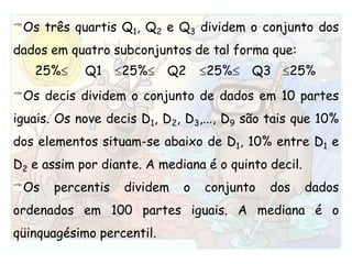Os três quartis Q1, Q2 e Q3 dividem o conjunto dos dados em quatro subconjuntos de tal forma que:Os decis dividem o conjunto de dados em 10 partes iguais. Os nove decis D1, D2, D3,..., D9 são tais que 10% dos elementos situam-se abaixo de D1, 10% entre D1 e D2 e assim por diante. A mediana é o quinto decil.Os percentis dividem o conjunto dos dados ordenados em 100 partes iguais. A mediana é o qüinquagésimo percentil.