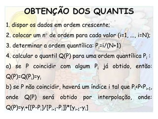 OBTENÇÃO DOS QUANTIS1. dispor os dados em ordem crescente;2. colocar um n° de ordem para cada valor (i=1, ..., i=N);3. determinar a ordem quantílica: Pi=i/(N+1)4. calcular o quantilQ(P) para uma ordem quantílicaPi:a) se P coincidir com algum Pi já obtido, então: Q(P)=Q(Pi)=yib) se P não coincidir, haverá um índice i tal que Pi<P<Pi+1, onde Q(P) será obtido por interpolação, onde: Q(P)=yi+{[P-Pi]/[Pi+1-Pi]}*[yi+1-yi]