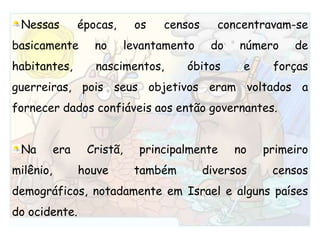 Nessas épocas, os censos concentravam-se basicamente no levantamento do número de habitantes, nascimentos, óbitos e forças guerreiras, pois seus objetivos eram voltados a fornecer dados confiáveis aos então governantes.Na era Cristã, principalmente no primeiro milênio, houve também diversos censos demográficos, notadamente em Israel e alguns países do ocidente.