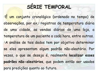 SÉRIE TEMPORALÉum conjunto cronológico (ordenado no tempo) de observações, por ex.: registros de temperatura diária de uma cidade, as vendas diárias de uma loja, a temperatura de um paciente a cada hora, entre outros.A análise de tais dados tem por objetivo determinar se eles apresentam algum padrão não-aleatório. Por vezes, o que se deseja é, realmente localizar esses padrões não-aleatórios, que podem então ser usados para predições quanto ao futuro. 