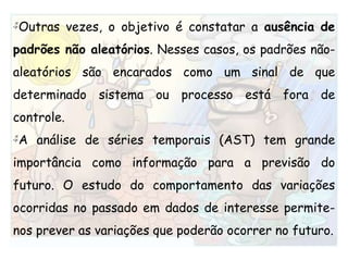 Outras vezes, o objetivo é constatar a ausência de padrões não aleatórios. Nesses casos, os padrões não-aleatórios são encarados como um sinal de que determinado sistema ou processo está fora de controle.  A análise de séries temporais (AST) tem grande importância como informação para a previsão do futuro. O estudo do comportamento das variações ocorridas no passado em dados de interesse permite-nos prever as variações que poderão ocorrer no futuro.