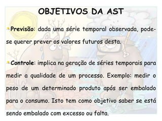 OBJETIVOS DA ASTPrevisão: dada uma série temporal observada, pode-se querer prever os valores futuros desta.Controle: implica na geração de séries temporais para medir a qualidade de um processo. Exemplo: medir o peso de um determinado produto após ser embalado para o consumo. Isto tem como objetivo saber se está sendo embalado com excesso ou falta.