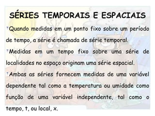 SÉRIES TEMPORAIS E ESPACIAISQuando medidas em um ponto fixo sobre um período de tempo, a série é chamada de série temporal. Medidas em um tempo fixo sobre uma série de localidades no espaço originam uma série espacial. Ambas as séries fornecem medidas de uma variável dependente tal como a temperatura ou umidade como função de uma variável independente, tal como o tempo, t, ou local, x.