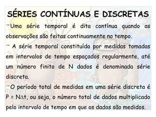 SÉRIES CONTÍNUAS E DISCRETASUma série temporal é dita contínua quando as observações são feitas continuamente no tempo.A série temporal constituída por medidas tomadas em intervalos de tempo espaçados regularmente, até um número finito de N dados é denominada série discreta.O período total de medidas em uma série discreta é P = Nt, ou seja, o número total de dados multiplicado pelo intervalo de tempo em que os dados são medidos.