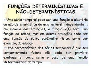 FUNÇÕES DETERMINÍSTICAS E NÃO-DETERMINÍSTICAS Uma série temporal pode ser uma função x aleatória ou não-determinística de uma variável independente t. Na maioria das situações, a função x(t) será uma função do tempo, mas em outras situações pode ser uma função de outro parâmetro físico, como por exemplo, do espaço. Uma característica das séries temporais é que seu comportamento futuro não pode ser previsto exatamente, como seria o caso de uma função ‘determinística’ do tempo.  
