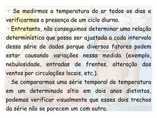  Se medirmos a temperatura do ar todos os dias e verificarmos a presença de um ciclo diurno.Entretanto, não conseguimos determinar uma relação determinística que possa ser ajustada a cada intervalo dessa série de dados porque diversos fatores podem estar causando variações nessa medida (exemplo, nebulosidade, entradas de frentes, alteração dos ventos por circulações locais, etc.). Se compararmos uma série temporal de temperatura em um determinado sítio em dois anos distintos, podemos verificar visualmente que esses dois trechos da série não se parecem um com outro.