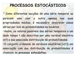 PROCESSOS ESTOCÁSTICOS Como diferentes secções de uma série temporal se parecem uma com a outra apenas nas suas propriedades médias, é necessário descrever essas séries por leis de probabilidades ou modelos. Assim, os valores possíveis das séries temporais a um dado tempo t são descritos por uma variável aleatória x(t) e sua associada distribuição de probabilidades.O conjunto ordenado de variáveis aleatórias {x(t)} em associação com sua distribuição de probabilidades é chamado de processo estocástico.