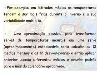 Por exemplo: em latitudes médias as temperaturas tendem a ser mais frias durante o inverno e a sua variabilidade mais alta. 	Uma aproximação possível para transformar séries de temperaturas mensais em uma série (aproximadamente) estacionária seria calcular as 12 médias mensais e os 12 desvios-padrão e então aplicar anterior usando diferentes médias e desvios-padrão para o mês do calendário apropriado. 