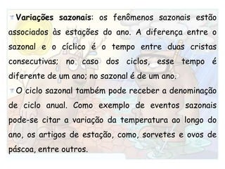 Variações sazonais: os fenômenos sazonais estão associados às estações do ano. A diferença entre o sazonal e o cíclico é o tempo entre duas cristas consecutivas; no caso dos ciclos, esse tempo é diferente de um ano; no sazonal é de um ano. O ciclo sazonal também pode receber a denominação de ciclo anual. Como exemplo de eventos sazonais pode-se citar a variação da temperatura ao longo do ano, os artigos de estação, como, sorvetes e ovos de páscoa, entre outros.
