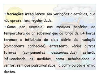 Variações irregulares: são variações aleatórias, que não apresentam regularidade. Como por exemplo, nas medidas horárias de temperatura do ar sabemos que ao longo de 24 horas teremos a influência do ciclo diário de insolação (componente conhecida), entretanto, vários outros fatores (componentes desconhecidas) estarão influenciando as medidas, como nebulosidade e ventos, sem que possamos saber a contribuição efetiva destes.