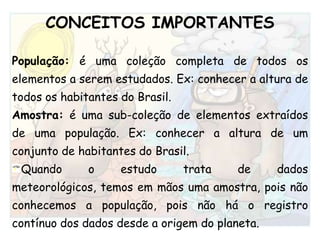 CONCEITOS IMPORTANTES População: é uma coleção completa de todos os elementos a serem estudados. Ex: conhecer a altura de todos os habitantes do Brasil.Amostra: é uma sub-coleção de elementos extraídos de uma população. Ex: conhecer a altura de um conjunto de habitantes do Brasil.Quando o estudo trata de dados meteorológicos, temos em mãos uma amostra, pois não conhecemos a população, pois não há o registro contínuo dos dados desde a origem do planeta. 