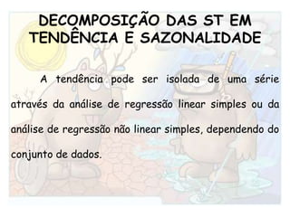 DECOMPOSIÇÃO DAS ST EMTENDÊNCIA E SAZONALIDADEA tendência pode ser isolada de uma série através da análise de regressão linear simples ou da análise de regressão não linear simples, dependendo do conjunto de dados.
