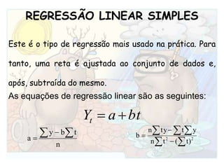 REGRESSÃO LINEAR SIMPLESEste é o tipo de regressão mais usado na prática. Para tanto, uma reta é ajustada ao conjunto de dados e, após, subtraída do mesmo. As equações de regressão linear são as seguintes:
