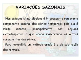 VARIAÇÕES SAZONAISNos estudos climatológicos é interessante remover a componente sazonal das séries temporais, pois ela é muito intensa, principalmente nas regiões extratropicais, o que acaba mascarando as outras componentes das séries. Para removê-la um método usado é o da subtração das normais. 
