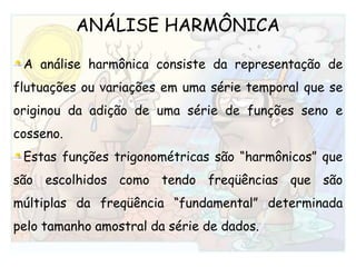 ANÁLISE HARMÔNICAA análise harmônica consiste da representação de flutuações ou variações em uma série temporal que se originou da adição de uma série de funções seno e cosseno. Estas funções trigonométricas são “harmônicos” que são escolhidos como tendo freqüências que são múltiplas da freqüência “fundamental” determinada pelo tamanho amostral da série de dados. 