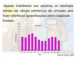 Quando trabalhamos com amostras, os resultados obtidos nos cálculos estatísticos são utilizados para fazer inferências (generalizações) sobre a população. Exemplo:Cera e Ferraz, 2007
