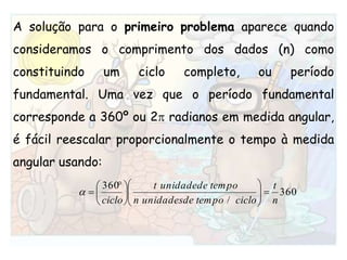 A solução para o primeiro problema aparece quando consideramos o comprimento dos dados (n) como constituindo um ciclo completo, ou período fundamental. Uma vez que o período fundamental corresponde a 360º ou 2 radianos em medida angular, é fácil reescalar proporcionalmente o tempo à medida angular usando: