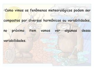 Como vimos os fenômenos meteorológicos podem ser compostos por diversos harmônicos ou variabilidades, no próximo item vamos ver algumas dessa variabilidades.