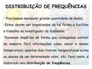 DISTRIBUIÇÃO DE FREQUÊNCIAS Precisamos manipular grande quantidade de dados.Estes devem ser organizados de tal forma a facilitar o trabalho do investigador do fenômeno. Devemos dispô-los de forma que consigamos extrair de maneira fácil informações como: maior e menor temperatura, quantos dias tiveram temperaturas acima ou abaixo de um determinado valor, etc. Para tanto, é elaborado uma distribuição de freqüências.    