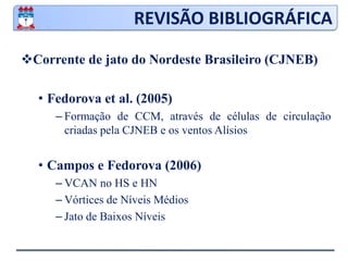 REVISÃO BIBLIOGRÁFICACorrente de jato do Nordeste Brasileiro (CJNEB)Virji (1981) e Ramirez (1996)Ventos superiores a 20 m.s-1 entre a alta da Bolívia e o VCANGomes (2003)Correntes de aproximadamente 50 m.s-1Ligação entre os JST’s do HN e HS