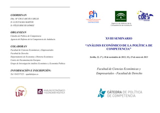 COORDINAN
Dña. Mº CRUZ ARCOS VARGAS
D. LUIS PALMA MARTOS
                                                                                           Agencia de Defensa de la
D. FÉLIX RISCOS GÓMEZ                                                                     Competencia de Andalucía



ORGANIZAN
Cátedra de Política de Competencia
Agencia de Defensa de la Competencia de Andalucía                                   XVIII SEMINARIO

COLABORAN                                                       “ANÁLISIS ECONÓMICO DE LA POLÍTICA DE
Facultad de Ciencias Económicas y Empresariales                             COMPETENCIA”
Facultad de Derecho
Departamento de Economía e Historia Económica                     Sevilla, 22, 27 y 30 de noviembre de 2012; 18 y 25 de enero de 2013
Centro de Documentación Europea
Grupo de Investigación Análisis Económico y Economía Política

                                                                         Facultad de Ciencias Económicas y
INFORMACIÓN E INSCRIPCIÓN:
Tel. 954557525 – npulido@us.es                                           Empresariales - Facultad de Derecho
 