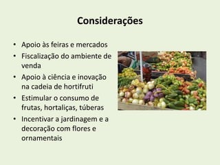 Considerações 
• Apoio às feiras e mercados 
• Fiscalização do ambiente de 
venda 
• Apoio à ciência e inovação 
na cadeia de hortifruti 
• Estimular o consumo de 
frutas, hortaliças, túberas 
• Incentivar a jardinagem e a 
decoração com flores e 
ornamentais 
 
