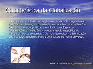 Característica da Globalização As principais características da globalização são a homogeneização dos centros urbanos, a expansão das corporações para regiões fora de seus núcleos geopolíticos, a revolução tecnológica nas comunicações e na eletrônica, a reorganização geopolítica do mundo em blocos comerciais (não mais ideológicos), a hibridização entre culturas populares locais e uma cultura de massa universal. Fonte de pesquisa:  http://www.wikipedia.com 