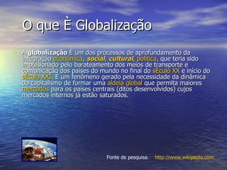 O que é Globalização  A  globalização  é um dos processos de aprofundamento da integração  econômica ,  social ,  cultural ,  política , que teria sido impulsionado pelo barateamento dos meios de transporte e comunicação dos países do mundo no final do  século XX  e início do  século XXI . É um fenômeno gerado pela necessidade da dinâmica do capitalismo de formar uma  aldeia global  que permita maiores  mercados  para os países centrais (ditos desenvolvidos) cujos mercados internos já estão saturados.  http://www.wikipedia.com Fonte de pesquisa : 