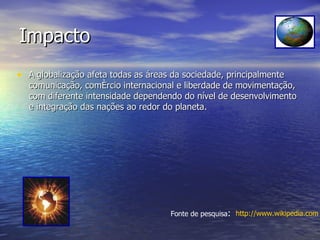 Impacto A   globalização afeta todas as áreas da sociedade, principalmente comunicação, comércio internacional e liberdade de movimentação, com diferente intensidade dependendo do nível de desenvolvimento e integração das nações ao redor do planeta. Fonte de pesquisa : http://www.wikipedia.com 