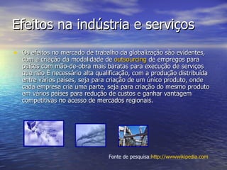 Efeitos na indústria e serviços Os efeitos no mercado de trabalho da globalização são evidentes, com a criação da modalidade de  outsourcing  de empregos para países com mão-de-obra mais baratas para execução de serviços que não é necessário alta qualificação, com a produção distribuída entre vários países, seja para criação de um único produto, onde cada empresa cria uma parte, seja para criação do mesmo produto em vários países para redução de custos e ganhar vantagem competitivas no acesso de mercados regionais. Fonte de pesquisa: http ://wwwwikipedia.com 