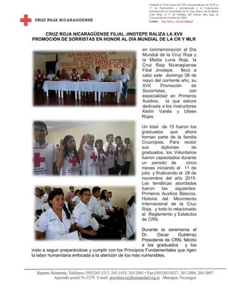 CRUZ ROJA NICARAGÜENSE FILIAL JINOTEPE RALIZA LA XVII
PROMOCIÓN DE SORRISTAS EN HONOR AL DÍA MUNDIAL DE LA CR Y MLR
en conmemoración al Día
Mundial de la Cruz Roja y
la Media Luna Roja, la
Cruz Roja Nicaragüense
Filial Jinotepe, llevó a
cabo este domingo 08 de
mayo del corriente año, su
XVII Promoción de
Socorristas, con
especialidad en Primeros
Auxilios, la que estuvo
dedicada a los instructores
Kedin Varela y Ulises
Rojas.
Un total de 15 fueron los
graduados que ahora
forman parte de la familia
Cruzrojista. Para recibir
sus diplomas de
graduados, los Voluntarios
fueron capacitados durante
un periodo de cinco
meses iniciando el 11 de
julio y finalizando el 28 de
noviembre del año 2015.
Las temáticas abordadas
fueron las siguientes:
Primeros Auxilios Básicos,
Historia del Movimiento
Internacional de la Cruz
Roja, y todo lo relacionado
al Reglamento y Estatutos
de CRN.
Durante la ceremonia el
Dr. Oscar Gutiérrez
Presidente de CRN, felicito
a los graduados y los
insto a seguir preparándose y cumplir con los Principios Fundamentales que rigen
la labor humanitaria enfocada a la atención de los más vulnerables.
 