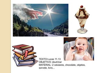 TEXTO:Lucas 11.13
OBJETIVO: doutrinar
MATERIAL: 2 celulares, chocolate, objetos,
sorvete, livro...
 