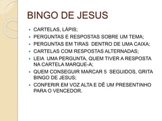 BINGO DE JESUS
 CARTELAS, LÁPIS;
 PERGUNTAS E RESPOSTAS SOBRE UM TEMA;
 PERGUNTAS EM TIRAS DENTRO DE UMA CAIXA;
 CARTELAS COM RESPOSTAS ALTERNADAS;
 LEIA UMA PERGUNTA, QUEM TIVER A RESPOSTA
NA CARTELA MARQUE-A;
 QUEM CONSEGUIR MARCAR 5 SEGUIDOS, GRITA
BINGO DE JESUS;
 CONFERIR EM VOZ ALTA E DÊ UM PRESENTINHO
PARA O VENCEDOR.
 