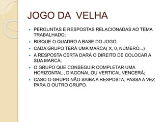 JOGO DA VELHA
 PERGUNTAS E RESPOSTAS RELACIONADAS AO TEMA
TRABALHADO;
 RISQUE O QUADRO A BASE DO JOGO;
 CADA GRUPO TERÁ UMA MARCA( X, 0, NÚMERO...)
 A RESPOSTA CERTA DARÁ O DIREITO DE COLOCAR A
SUA MARCA;
 O GRUPO QUE CONSEGUIR COMPLETAR UMA
HORIZONTAL , DIAGONAL OU VERTICAL VENCERÁ;
 CASO O GRUPO NÃO SAIBA A RESPOSTA, PASSA A VEZ
PARA O OUTRO GRUPO.
 