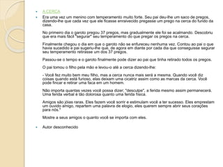  A CERCA
 Era uma vez um menino com temperamento muito forte. Seu pai deu-lhe um saco de pregos,
dizendo-lhe que cada vez que ele ficasse enraivecido pregasse um prego na cerca do fundo da
casa.
No primeiro dia o garoto pregou 37 pregos, mas gradualmente ele foi se acalmando. Descobriu
que era mais fácil "segurar" seu temperamento do que pregar os pregos na cerca.
Finalmente chegou o dia em que o garoto não se enfureceu nenhuma vez. Contou ao pai o que
havia sucedido e pai sugeriu-lhe que, de agora em diante por cada dia que conseguisse segurar
seu temperamento retirasse um dos 37 pregos.
Passou-se o tempo e o garoto finalmente pode dizer ao pai que tinha retirado todos os pregos.
O pai tomou o filho pela mão e levou-o até a cerca dizendo-lhe:
- Você fez muito bem meu filho, mas a cerca nunca mais será a mesma. Quando você diz
coisas quando está furioso, elas deixam uma cicatriz assim como as marcas da cerca. Você
pode fincar e retirar uma faca em um homem.
Não importa quantas vezes você possa dizer; "desculpe", a ferida mesmo assim permanecerá.
Uma ferida verbal é tão dolorosa quanto uma ferida física.
Amigos são jóias raras. Eles fazem você sorrir e estimulam você a ter sucesso. Eles emprestam
um ouvido amigo, repartem uma palavra de elogio, eles querem sempre abrir seus corações
para nós."
Mostre a seus amigos o quanto você se importa com eles.
 Autor desconhecido
 